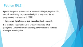Python IDLE
Python interpreter is embedded in a number of larger programs that
make it particularly easy to develop Python programs. Such a
programming environment is IDLE
( Integrated Development and Learning Environment).
It is available freely online. For Windows machine IDLE
(Integrated Development and Learning Environment) is installed
when you install Python.
 