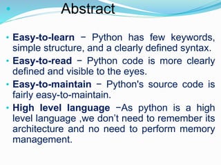 • Abstract
• Easy-to-learn − Python has few keywords,
simple structure, and a clearly defined syntax.
• Easy-to-read − Python code is more clearly
defined and visible to the eyes.
• Easy-to-maintain − Python's source code is
fairly easy-to-maintain.
• High level language −As python is a high
level language ,we don’t need to remember its
architecture and no need to perform memory
management.
 