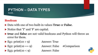 Boolean
 Data with one of two built-in values True or False.
 Notice that 'T' and 'F' are capital.
 true and false are not valid booleans and Python will throw an
error for them.
 Eg1: print(10 > 9) Answer: True
 Eg2: print(10 == 9) Answer: False #Comparison
 Eg3: print(10 < 9) Answer: False
PYTHON – DATA TYPES
Contd…
 