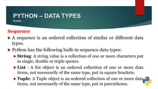 Sequence
 A sequence is an ordered collection of similar or different data
types.
 Python has the following built-in sequence data types:
 String: A string value is a collection of one or more characters put
in single, double or triple quotes.
 List : A list object is an ordered collection of one or more data
items, not necessarily of the same type, put in square brackets.
 Tuple: A Tuple object is an ordered collection of one or more data
items, not necessarily of the same type, put in parentheses.
PYTHON – DATA TYPES
Contd…
 
