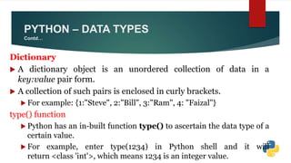 Dictionary
 A dictionary object is an unordered collection of data in a
key:value pair form.
 A collection of such pairs is enclosed in curly brackets.
 For example: {1:"Steve", 2:"Bill", 3:"Ram", 4: "Faizal"}
type() function
 Python has an in-built function type() to ascertain the data type of a
certain value.
 For example, enter type(1234) in Python shell and it will
return <class 'int'>, which means 1234 is an integer value.
PYTHON – DATA TYPES
Contd…
 