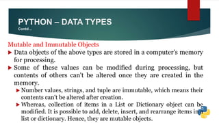 Mutable and Immutable Objects
 Data objects of the above types are stored in a computer's memory
for processing.
 Some of these values can be modified during processing, but
contents of others can't be altered once they are created in the
memory.
 Number values, strings, and tuple are immutable, which means their
contents can't be altered after creation.
 Whereas, collection of items in a List or Dictionary object can be
modified. It is possible to add, delete, insert, and rearrange items in a
list or dictionary. Hence, they are mutable objects.
PYTHON – DATA TYPES
Contd…
 
