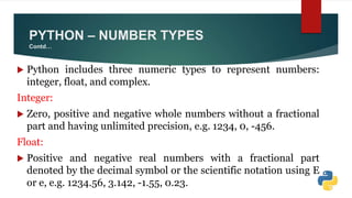  Python includes three numeric types to represent numbers:
integer, float, and complex.
Integer:
 Zero, positive and negative whole numbers without a fractional
part and having unlimited precision, e.g. 1234, 0, -456.
Float:
 Positive and negative real numbers with a fractional part
denoted by the decimal symbol or the scientific notation using E
or e, e.g. 1234.56, 3.142, -1.55, 0.23.
PYTHON – NUMBER TYPES
Contd…
 