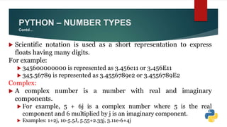  Scientific notation is used as a short representation to express
floats having many digits.
For example:
 345600000000 is represented as 3.456e11 or 3.456E11
 345.56789 is represented as 3.4556789e2 or 3.4556789E2
Complex:
 A complex number is a number with real and imaginary
components.
 For example, 5 + 6j is a complex number where 5 is the real
component and 6 multiplied by j is an imaginary component.
 Examples: 1+2j, 10-5.5J, 5.55+2.33j, 3.11e-6+4j
PYTHON – NUMBER TYPES
Contd…
 