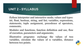 UNIT 2 - SYLLABUS
Python interpreter and interactive mode; values and types:
int, float, boolean, string, and list; variables, expressions,
statements, tuple assignment, precedence of operators,
comments;
Modules and functions, function definition and use, flow
of execution, parameters and arguments;
Illustrative programs: exchange the values of two
variables, circulate the values of n variables, distance
between two points.
 