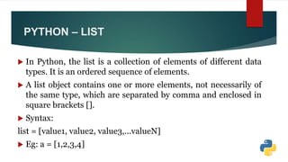 PYTHON – LIST
 In Python, the list is a collection of elements of different data
types. It is an ordered sequence of elements.
 A list object contains one or more elements, not necessarily of
the same type, which are separated by comma and enclosed in
square brackets [].
 Syntax:
list = [value1, value2, value3,...valueN]
 Eg: a = [1,2,3,4]
 