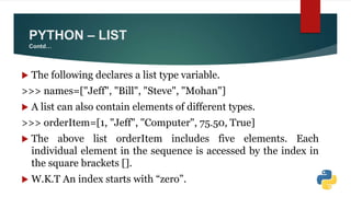 PYTHON – LIST
Contd…
 The following declares a list type variable.
>>> names=["Jeff", "Bill", "Steve", "Mohan"]
 A list can also contain elements of different types.
>>> orderItem=[1, "Jeff", "Computer", 75.50, True]
 The above list orderItem includes five elements. Each
individual element in the sequence is accessed by the index in
the square brackets [].
 W.K.T An index starts with “zero”.
 