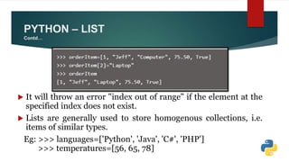 PYTHON – LIST
Contd…
 It will throw an error "index out of range" if the element at the
specified index does not exist.
 Lists are generally used to store homogenous collections, i.e.
items of similar types.
Eg: >>> languages=['Python', 'Java', 'C#', 'PHP']
>>> temperatures=[56, 65, 78]
 