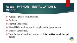 Recap: PYTHON – INSTALLATION &
MODES
 Python – Direct from Website
 Pycharm
 Jupyter (Anaconda)
 Visual IDEs such as repl.it, google colab, pynative, etc
 Spyder (Anaconda)
 Two forms of working modes – Interactive and Script
mode
 