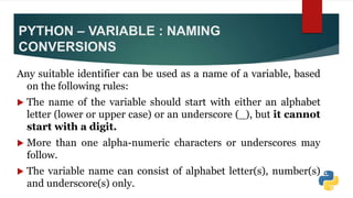 PYTHON – VARIABLE : NAMING
CONVERSIONS
Any suitable identifier can be used as a name of a variable, based
on the following rules:
 The name of the variable should start with either an alphabet
letter (lower or upper case) or an underscore (_), but it cannot
start with a digit.
 More than one alpha-numeric characters or underscores may
follow.
 The variable name can consist of alphabet letter(s), number(s)
and underscore(s) only.
 