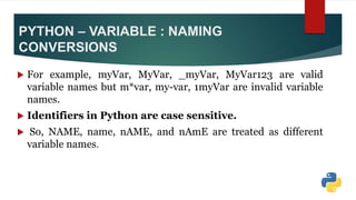 PYTHON – VARIABLE : NAMING
CONVERSIONS
 For example, myVar, MyVar, _myVar, MyVar123 are valid
variable names but m*var, my-var, 1myVar are invalid variable
names.
 Identifiers in Python are case sensitive.
 So, NAME, name, nAME, and nAmE are treated as different
variable names.
 
