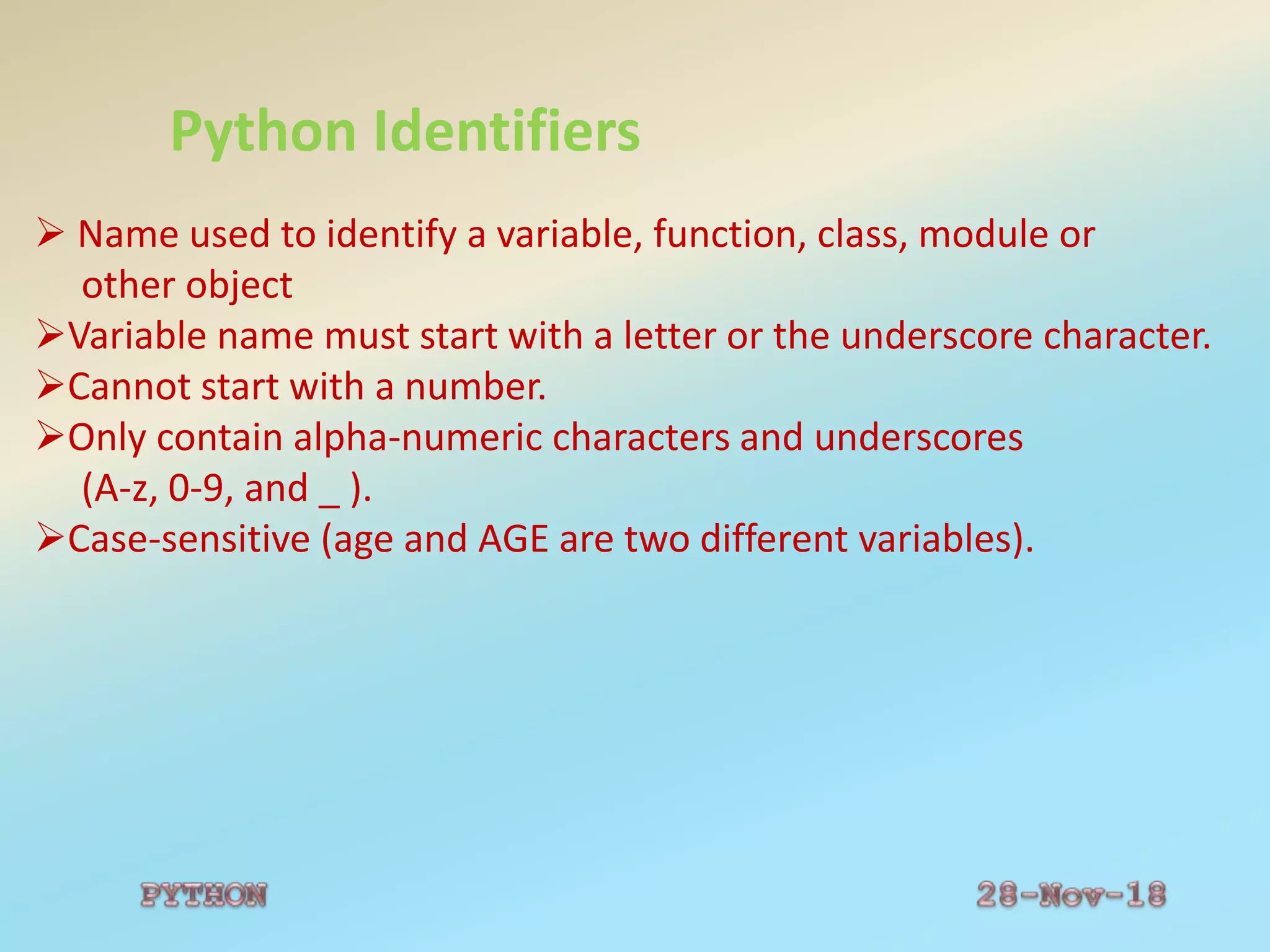 Python Identifiers
 Name used to identify a variable, function, class, module or
other object
Variable name must start with a letter or the underscore character.
Cannot start with a number.
Only contain alpha-numeric characters and underscores
(A-z, 0-9, and _ ).
Case-sensitive (age and AGE are two different variables).
 