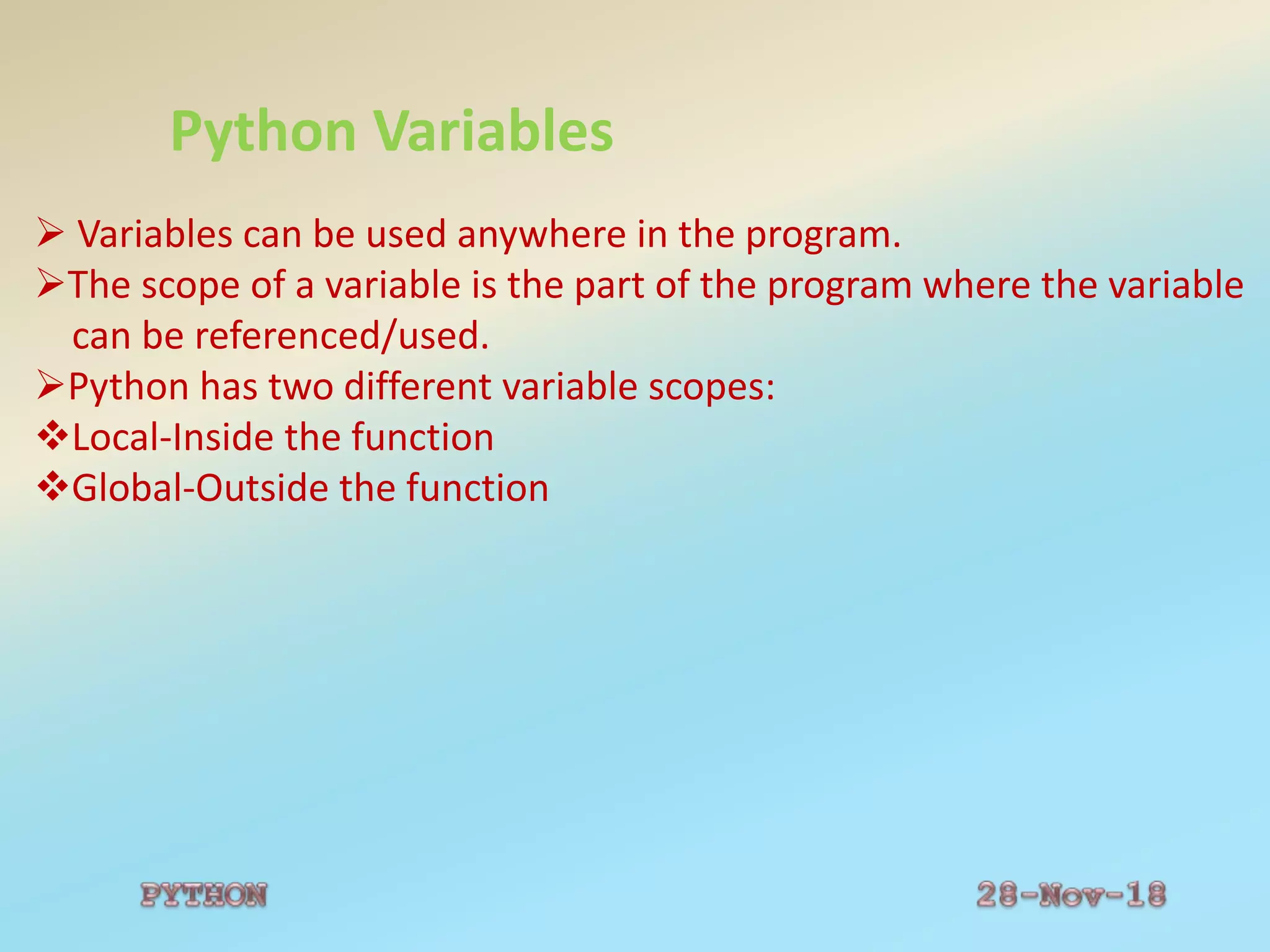 Python Variables
 Variables can be used anywhere in the program.
The scope of a variable is the part of the program where the variable
can be referenced/used.
Python has two different variable scopes:
Local-Inside the function
Global-Outside the function
 