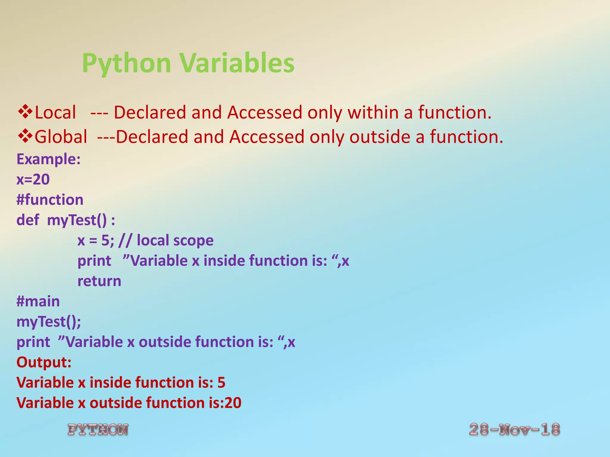 Python Variables
Local --- Declared and Accessed only within a function.
Global ---Declared and Accessed only outside a function.
Example:
x=20
#function
def myTest() :
x = 5; // local scope
print ”Variable x inside function is: “,x
return
#main
myTest();
print ”Variable x outside function is: “,x
Output:
Variable x inside function is: 5
Variable x outside function is:20
 