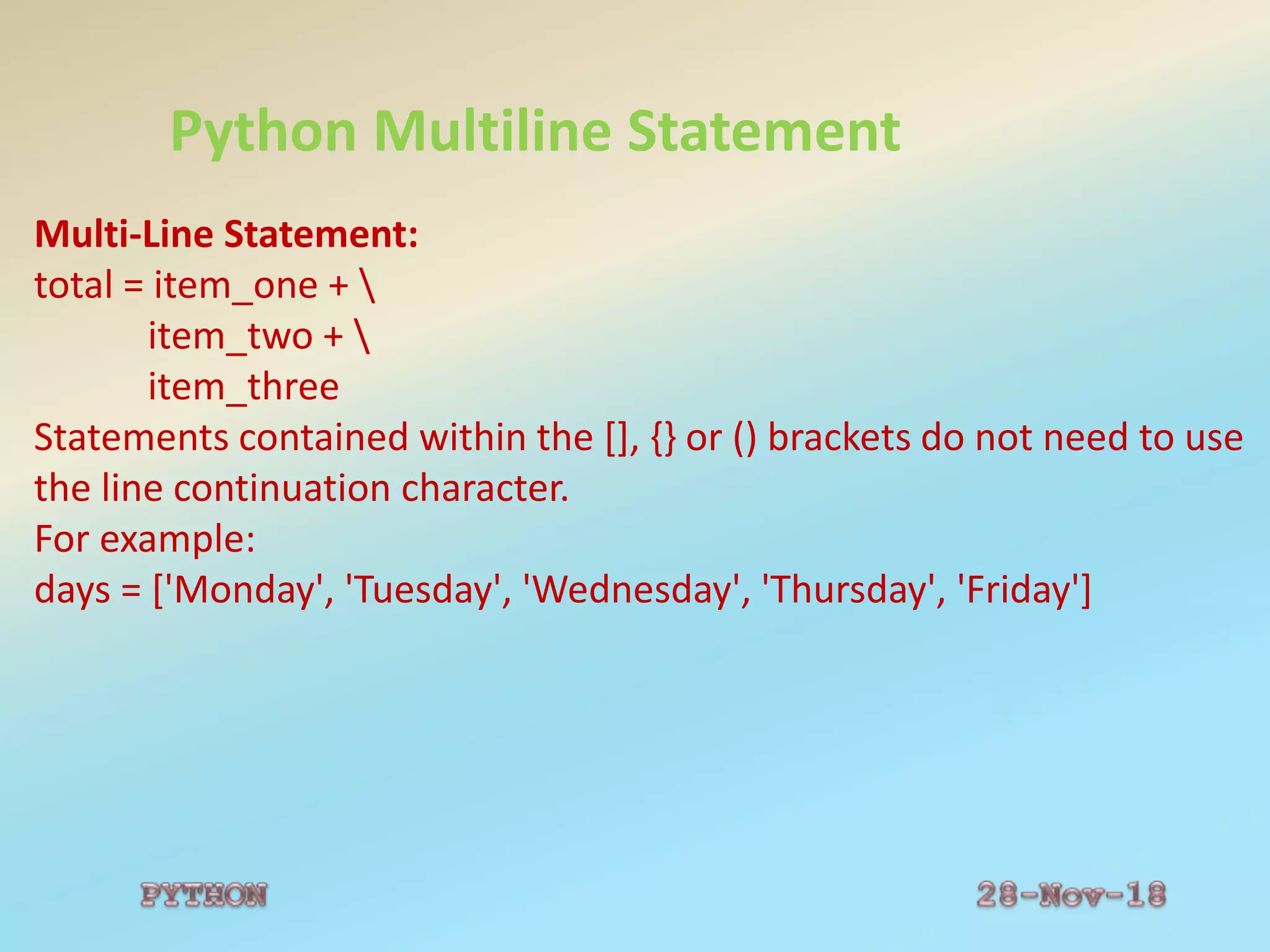 Python Multiline Statement
Multi-Line Statement:
total = item_one + 
item_two + 
item_three
Statements contained within the [], {} or () brackets do not need to use
the line continuation character.
For example:
days = ['Monday', 'Tuesday', 'Wednesday', 'Thursday', 'Friday']
 