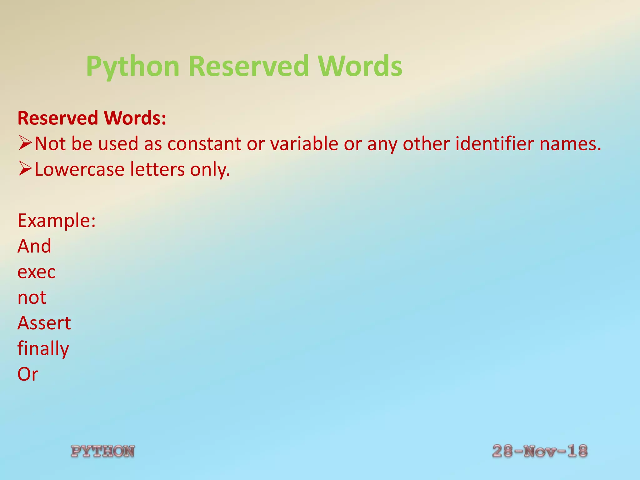 Python Reserved Words
Reserved Words:
Not be used as constant or variable or any other identifier names.
Lowercase letters only.
Example:
And
exec
not
Assert
finally
Or
 