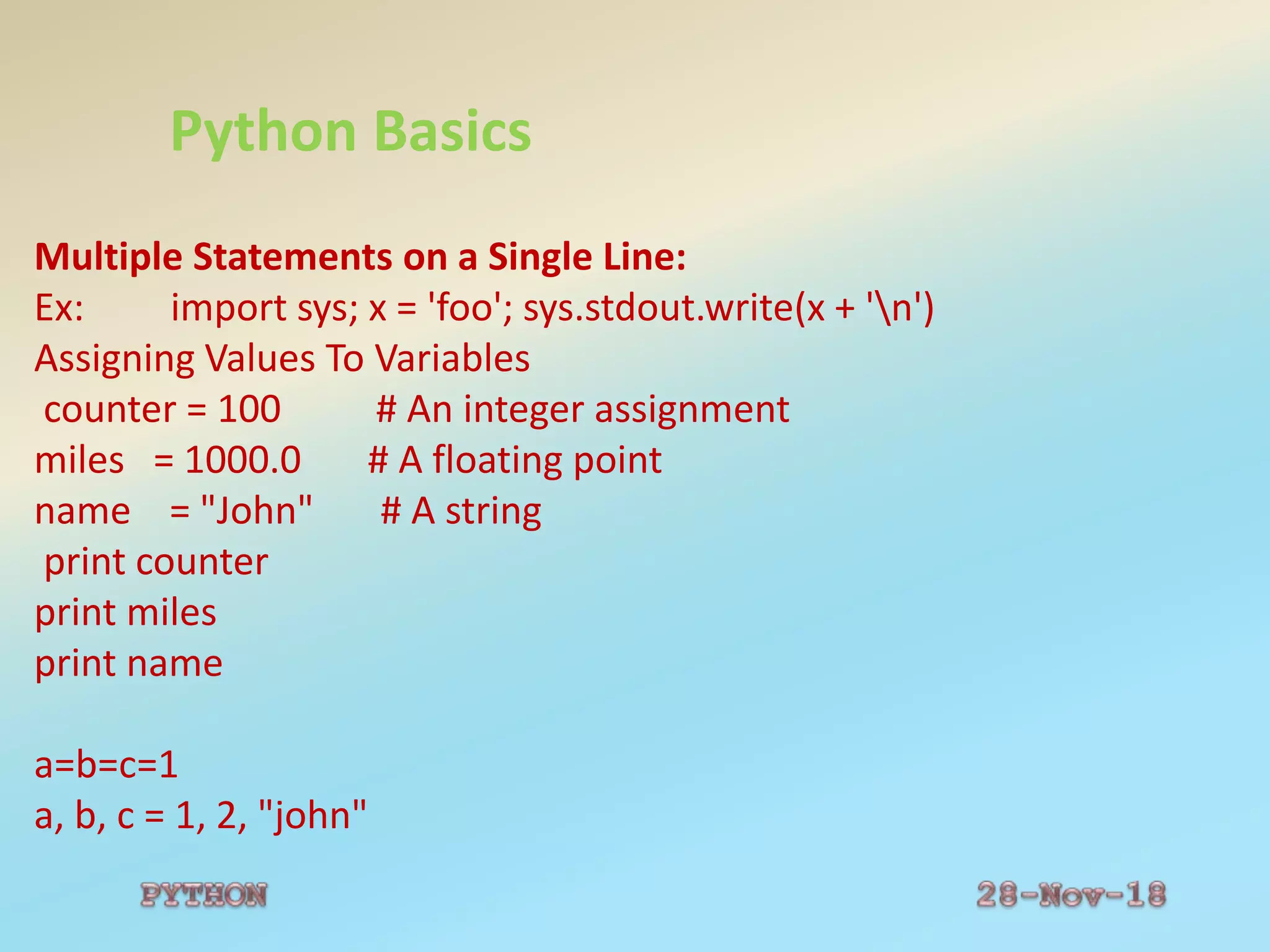 Python Basics
Multiple Statements on a Single Line:
Ex: import sys; x = 'foo'; sys.stdout.write(x + 'n')
Assigning Values To Variables
counter = 100 # An integer assignment
miles = 1000.0 # A floating point
name = "John" # A string
print counter
print miles
print name
a=b=c=1
a, b, c = 1, 2, "john"
 