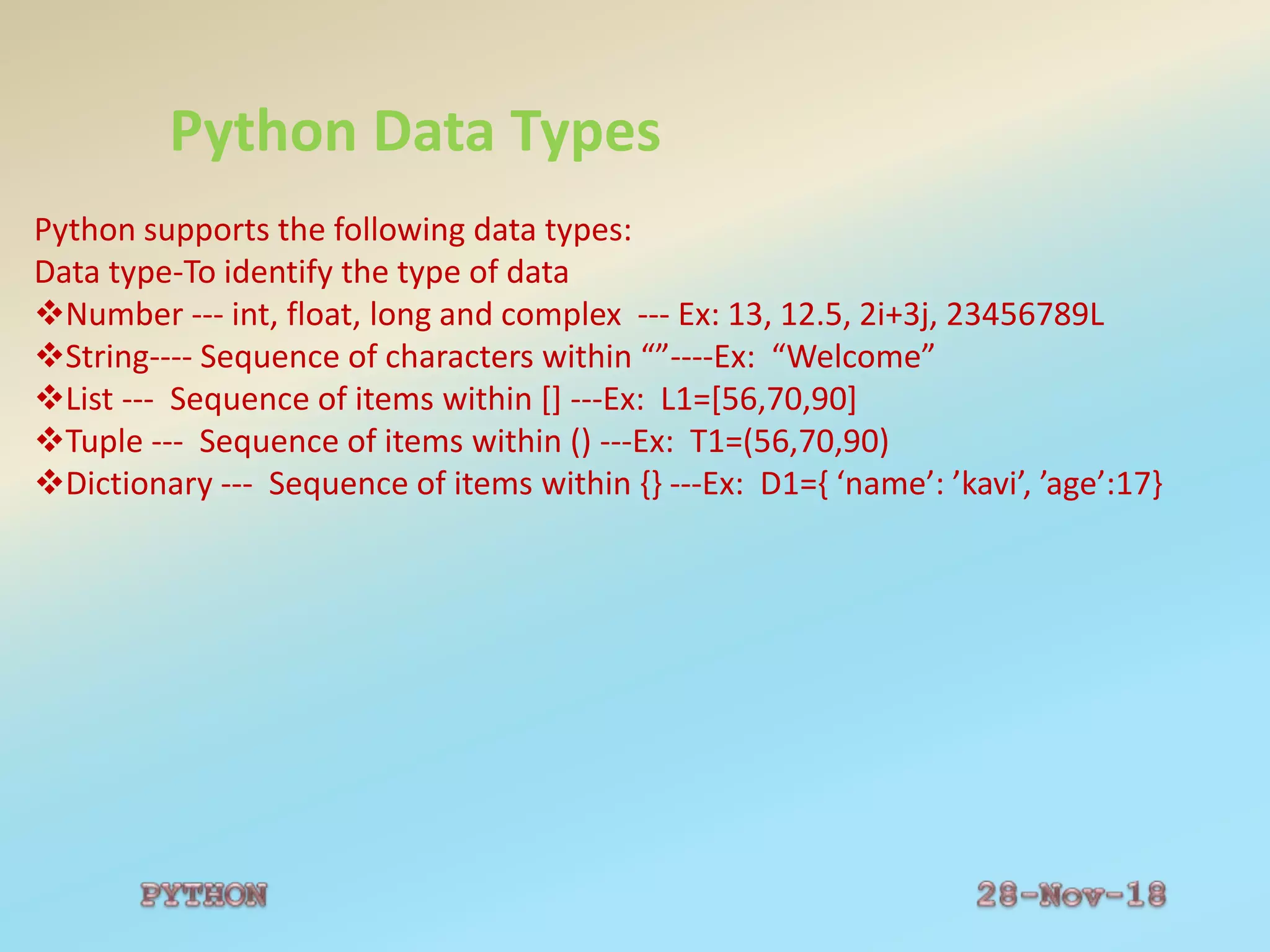 Python Data Types
Python supports the following data types:
Data type-To identify the type of data
Number --- int, float, long and complex --- Ex: 13, 12.5, 2i+3j, 23456789L
String---- Sequence of characters within “”----Ex: “Welcome”
List --- Sequence of items within [] ---Ex: L1=[56,70,90]
Tuple --- Sequence of items within () ---Ex: T1=(56,70,90)
Dictionary --- Sequence of items within {} ---Ex: D1={ ‘name’: ’kavi’, ’age’:17}
 