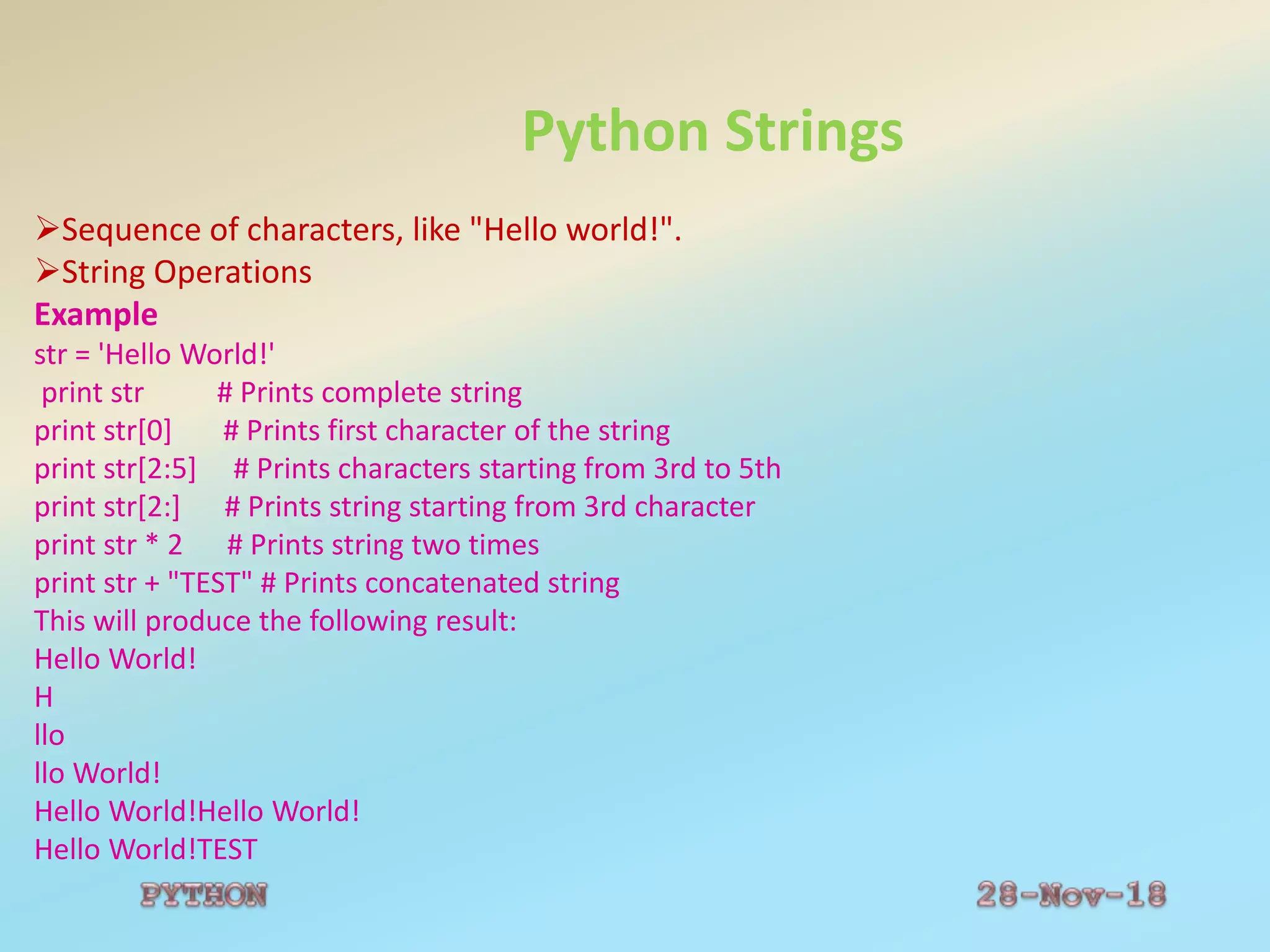 Python Strings
Sequence of characters, like "Hello world!".
String Operations
Example
str = 'Hello World!'
print str # Prints complete string
print str[0] # Prints first character of the string
print str[2:5] # Prints characters starting from 3rd to 5th
print str[2:] # Prints string starting from 3rd character
print str * 2 # Prints string two times
print str + "TEST" # Prints concatenated string
This will produce the following result:
Hello World!
H
llo
llo World!
Hello World!Hello World!
Hello World!TEST
 