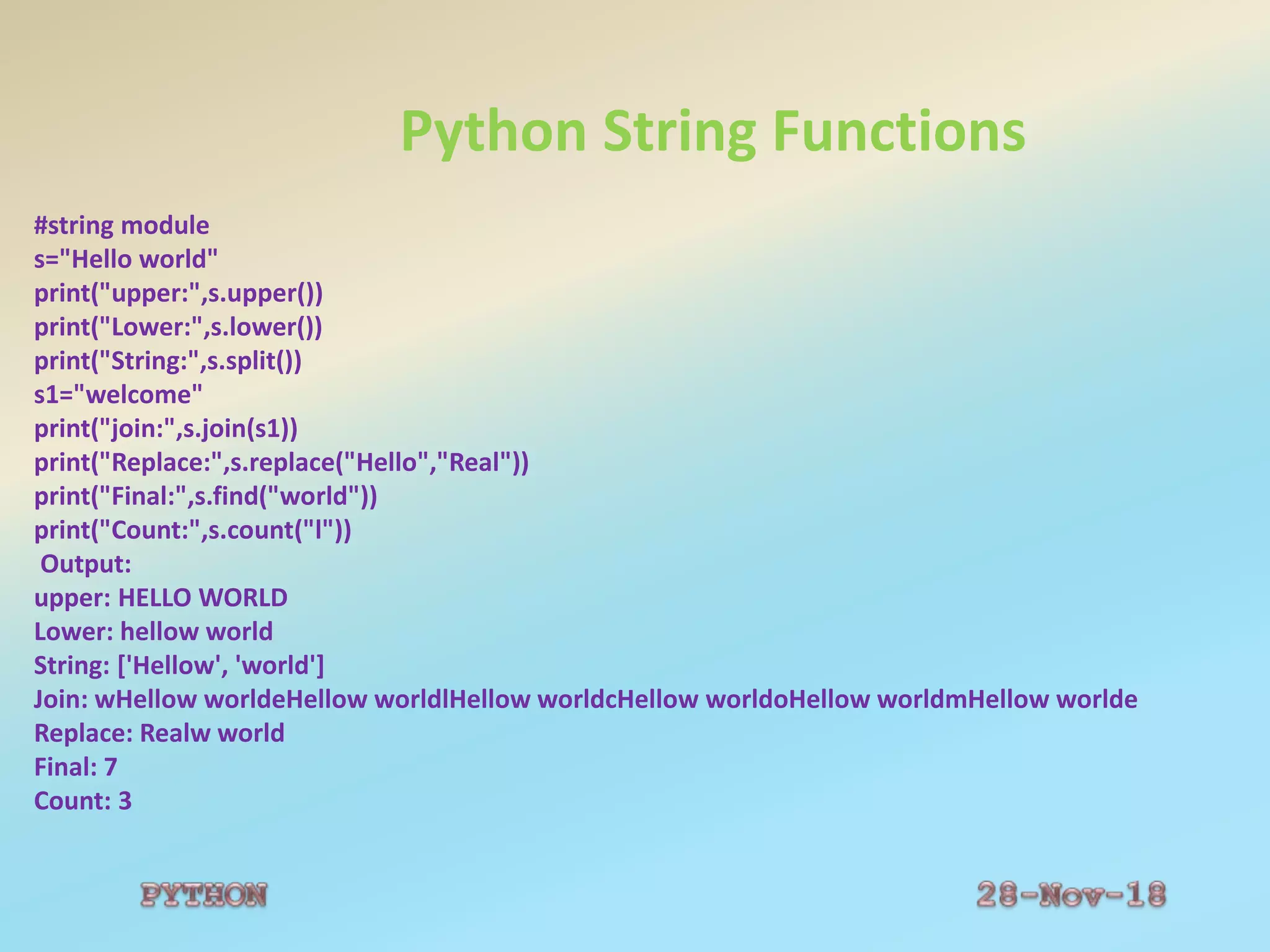 Python String Functions
#string module
s="Hello world"
print("upper:",s.upper())
print("Lower:",s.lower())
print("String:",s.split())
s1="welcome"
print("join:",s.join(s1))
print("Replace:",s.replace("Hello","Real"))
print("Final:",s.find("world"))
print("Count:",s.count("l"))
Output:
upper: HELLO WORLD
Lower: hellow world
String: ['Hellow', 'world']
Join: wHellow worldeHellow worldlHellow worldcHellow worldoHellow worldmHellow worlde
Replace: Realw world
Final: 7
Count: 3
 