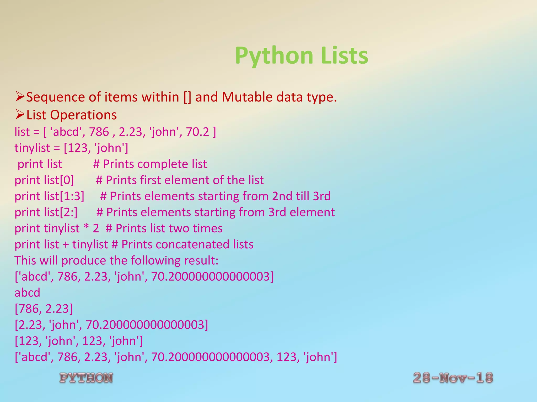Python Lists
Sequence of items within [] and Mutable data type.
List Operations
list = [ 'abcd', 786 , 2.23, 'john', 70.2 ]
tinylist = [123, 'john']
print list # Prints complete list
print list[0] # Prints first element of the list
print list[1:3] # Prints elements starting from 2nd till 3rd
print list[2:] # Prints elements starting from 3rd element
print tinylist * 2 # Prints list two times
print list + tinylist # Prints concatenated lists
This will produce the following result:
['abcd', 786, 2.23, 'john', 70.200000000000003]
abcd
[786, 2.23]
[2.23, 'john', 70.200000000000003]
[123, 'john', 123, 'john']
['abcd', 786, 2.23, 'john', 70.200000000000003, 123, 'john']
 