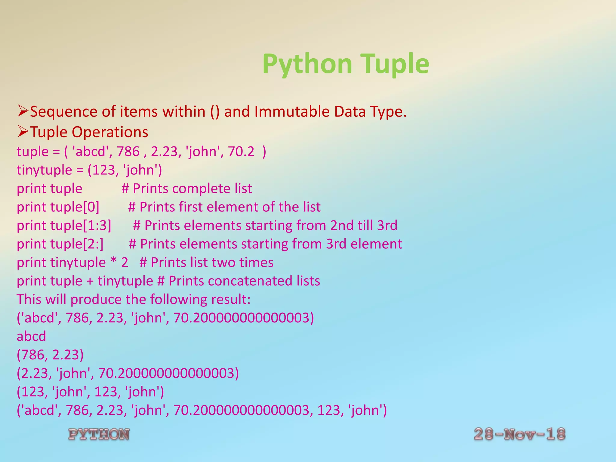 Python Tuple
Sequence of items within () and Immutable Data Type.
Tuple Operations
tuple = ( 'abcd', 786 , 2.23, 'john', 70.2 )
tinytuple = (123, 'john')
print tuple # Prints complete list
print tuple[0] # Prints first element of the list
print tuple[1:3] # Prints elements starting from 2nd till 3rd
print tuple[2:] # Prints elements starting from 3rd element
print tinytuple * 2 # Prints list two times
print tuple + tinytuple # Prints concatenated lists
This will produce the following result:
('abcd', 786, 2.23, 'john', 70.200000000000003)
abcd
(786, 2.23)
(2.23, 'john', 70.200000000000003)
(123, 'john', 123, 'john')
('abcd', 786, 2.23, 'john', 70.200000000000003, 123, 'john')
 