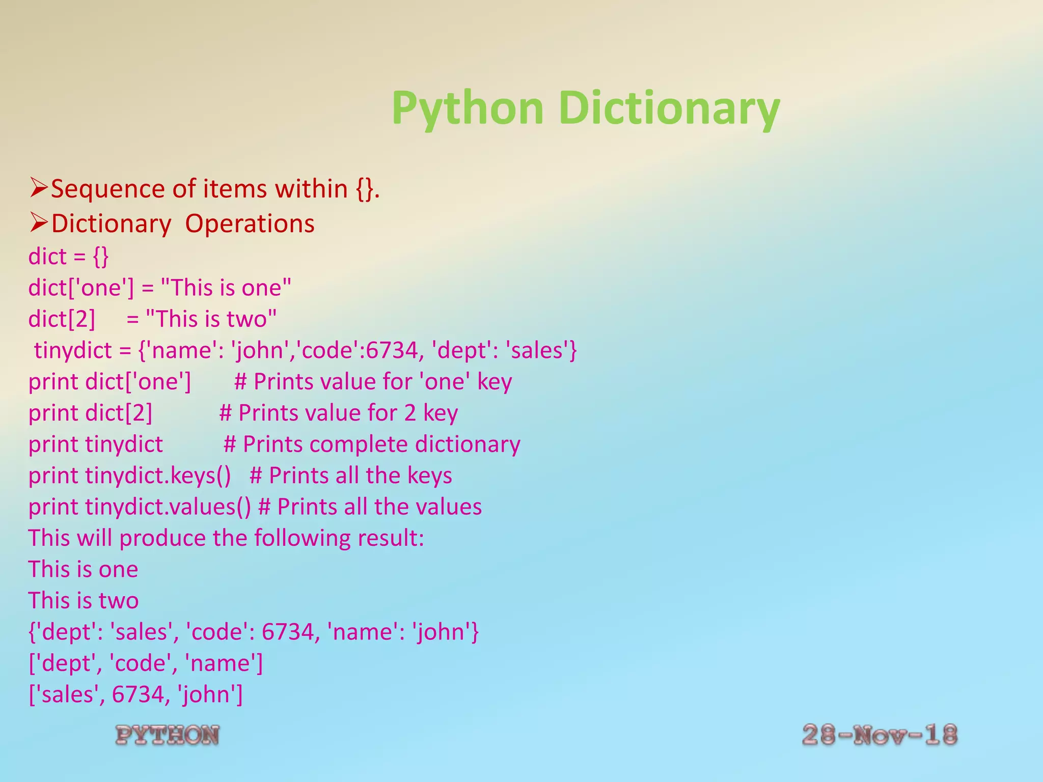 Python Dictionary
Sequence of items within {}.
Dictionary Operations
dict = {}
dict['one'] = "This is one"
dict[2] = "This is two"
tinydict = {'name': 'john','code':6734, 'dept': 'sales'}
print dict['one'] # Prints value for 'one' key
print dict[2] # Prints value for 2 key
print tinydict # Prints complete dictionary
print tinydict.keys() # Prints all the keys
print tinydict.values() # Prints all the values
This will produce the following result:
This is one
This is two
{'dept': 'sales', 'code': 6734, 'name': 'john'}
['dept', 'code', 'name']
['sales', 6734, 'john']
 