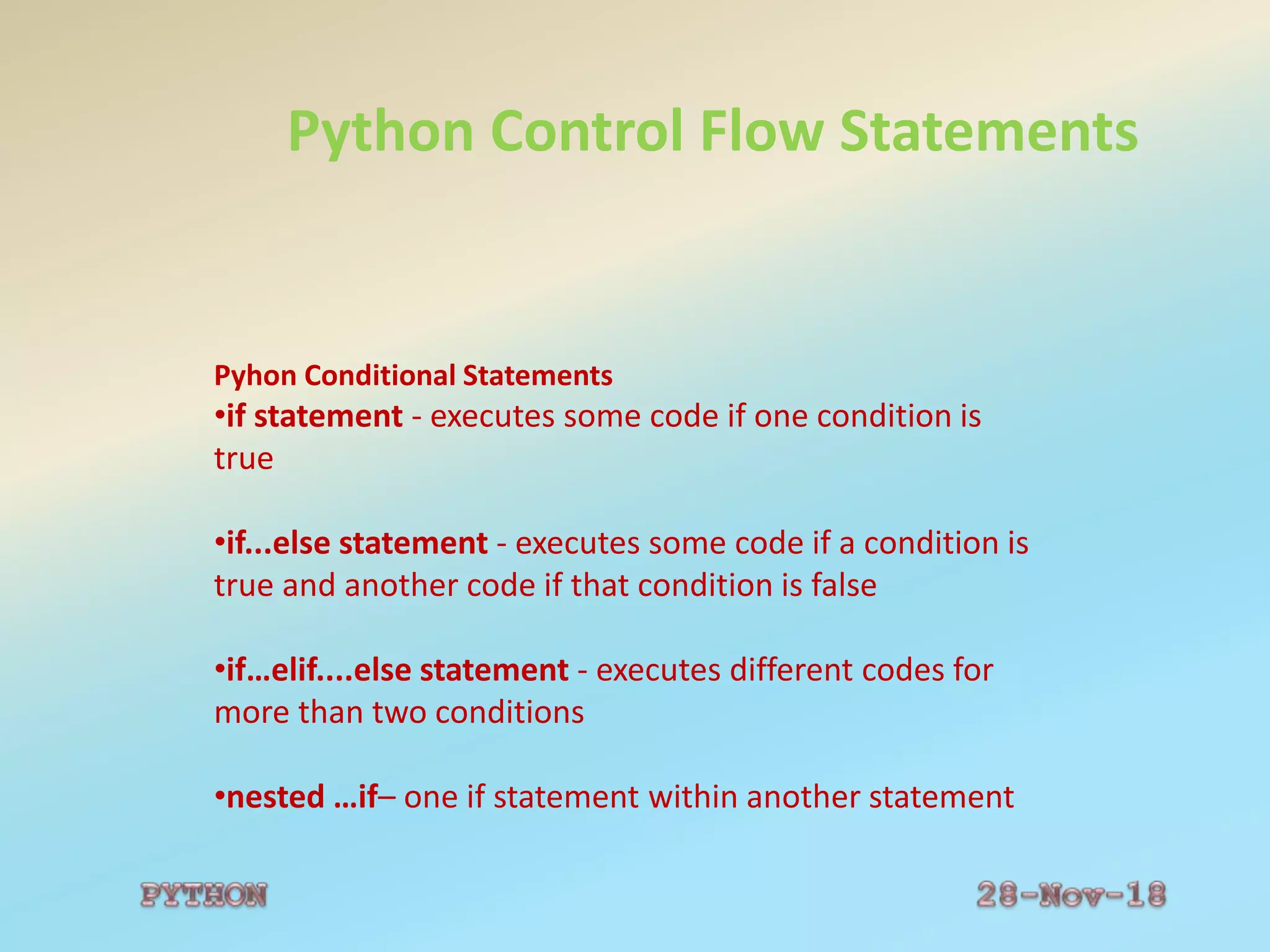 Python Control Flow Statements
Pyhon Conditional Statements
•if statement - executes some code if one condition is
true
•if...else statement - executes some code if a condition is
true and another code if that condition is false
•if…elif....else statement - executes different codes for
more than two conditions
•nested …if– one if statement within another statement
 