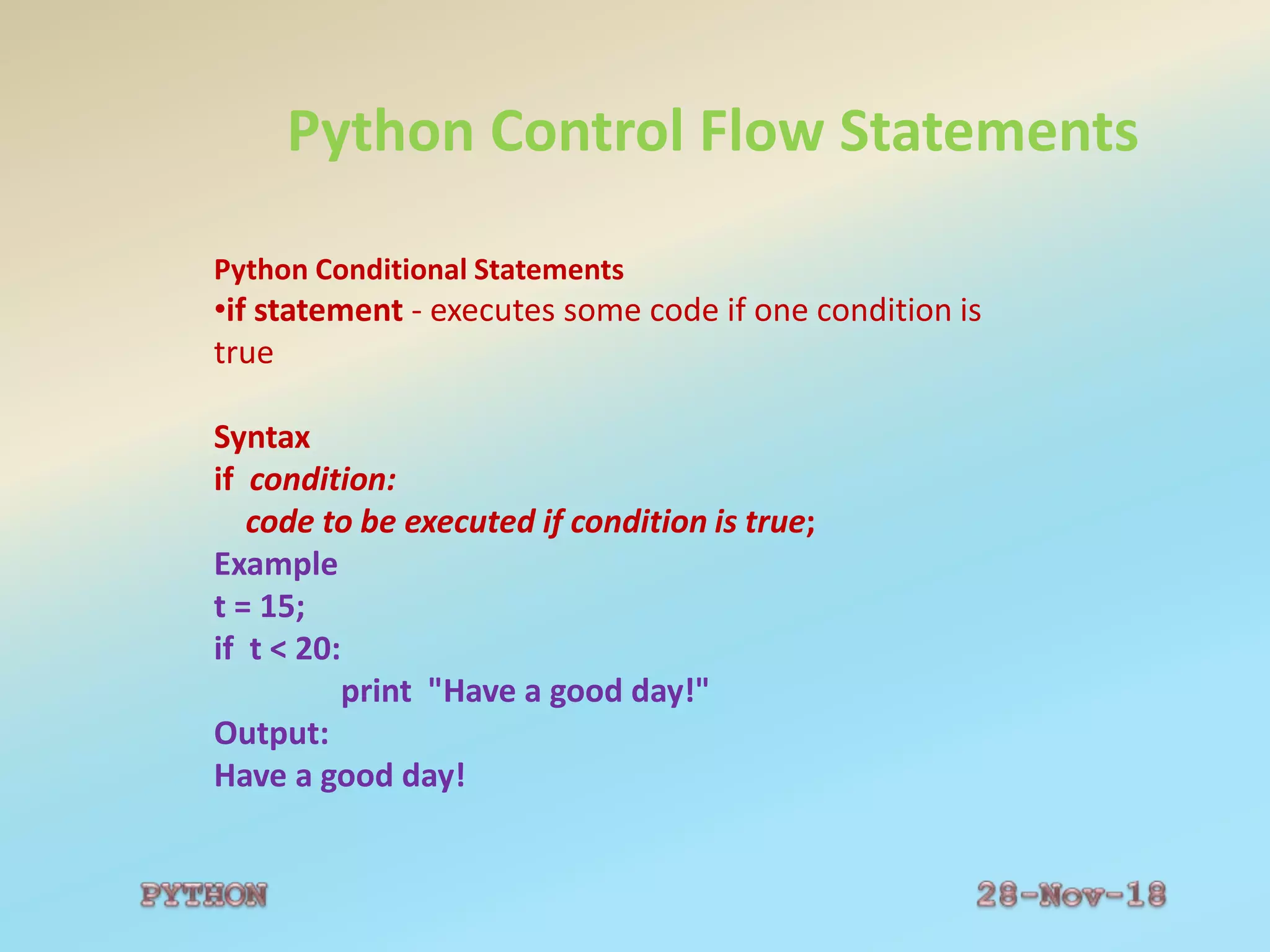 Python Control Flow Statements
Python Conditional Statements
•if statement - executes some code if one condition is
true
Syntax
if condition:
code to be executed if condition is true;
Example
t = 15;
if t < 20:
print "Have a good day!"
Output:
Have a good day!
 
