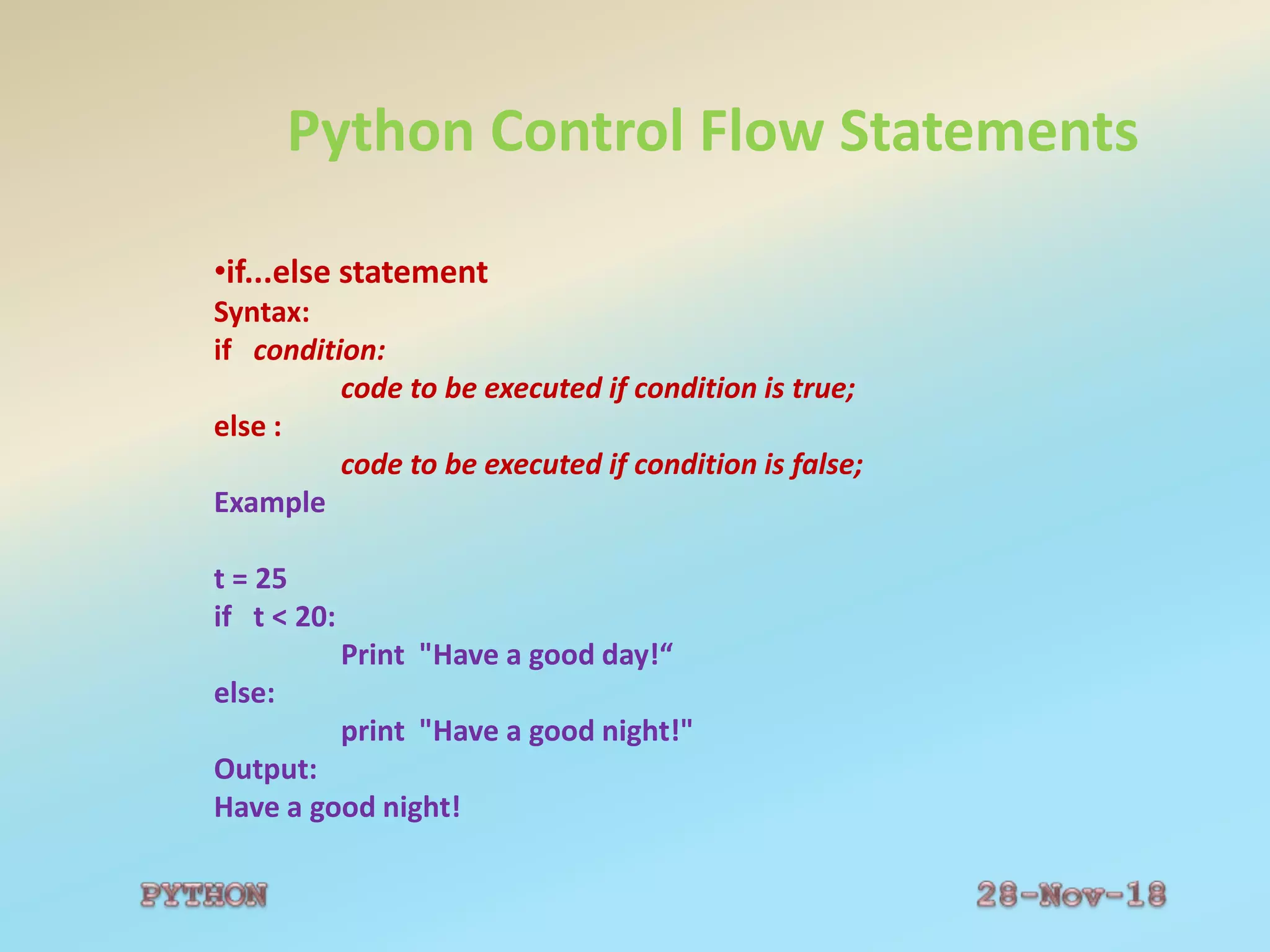 Python Control Flow Statements
•if...else statement
Syntax:
if condition:
code to be executed if condition is true;
else :
code to be executed if condition is false;
Example
t = 25
if t < 20:
Print "Have a good day!“
else:
print "Have a good night!"
Output:
Have a good night!
 