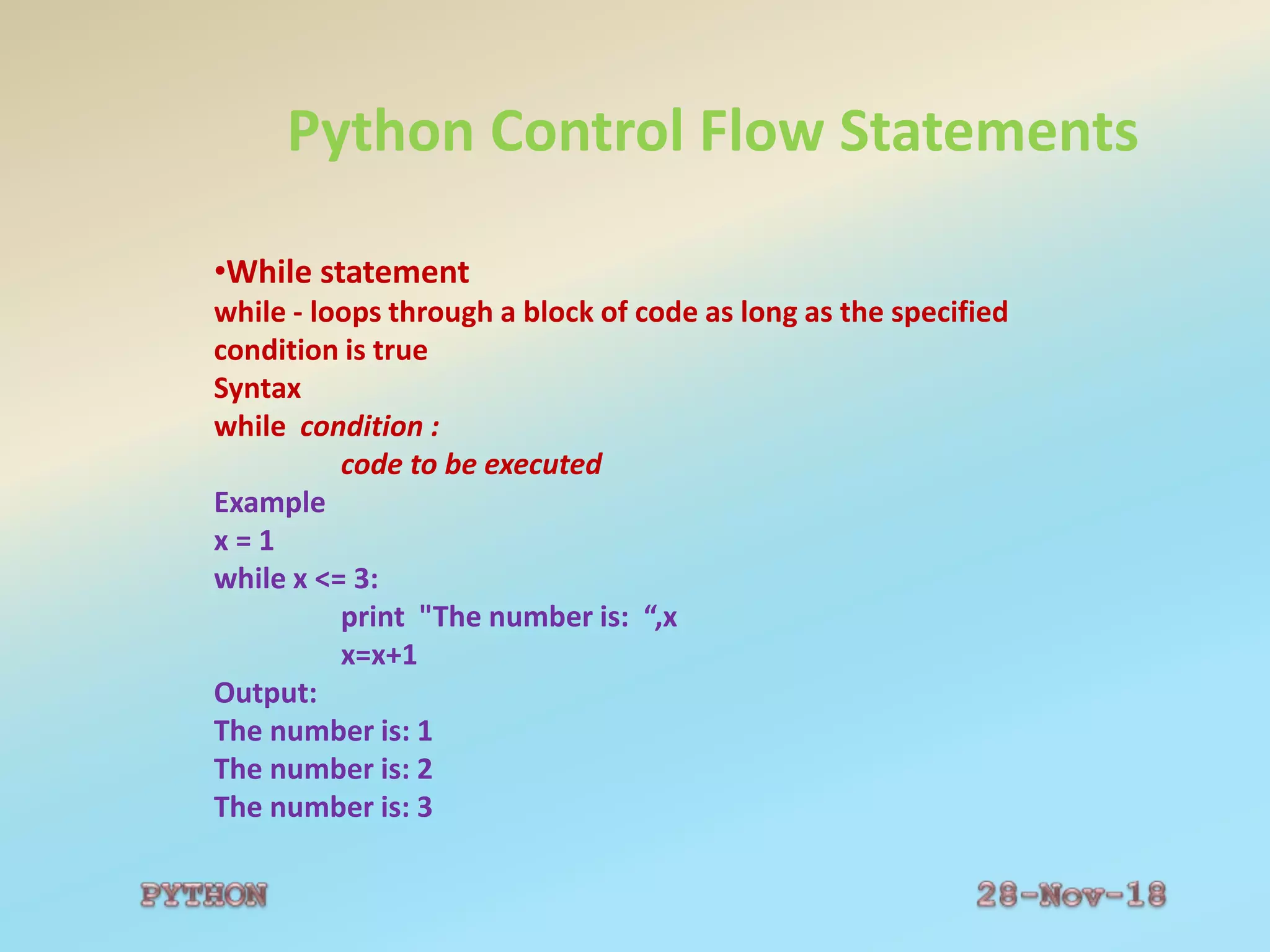 Python Control Flow Statements
•While statement
while - loops through a block of code as long as the specified
condition is true
Syntax
while condition :
code to be executed
Example
x = 1
while x <= 3:
print "The number is: “,x
x=x+1
Output:
The number is: 1
The number is: 2
The number is: 3
 
