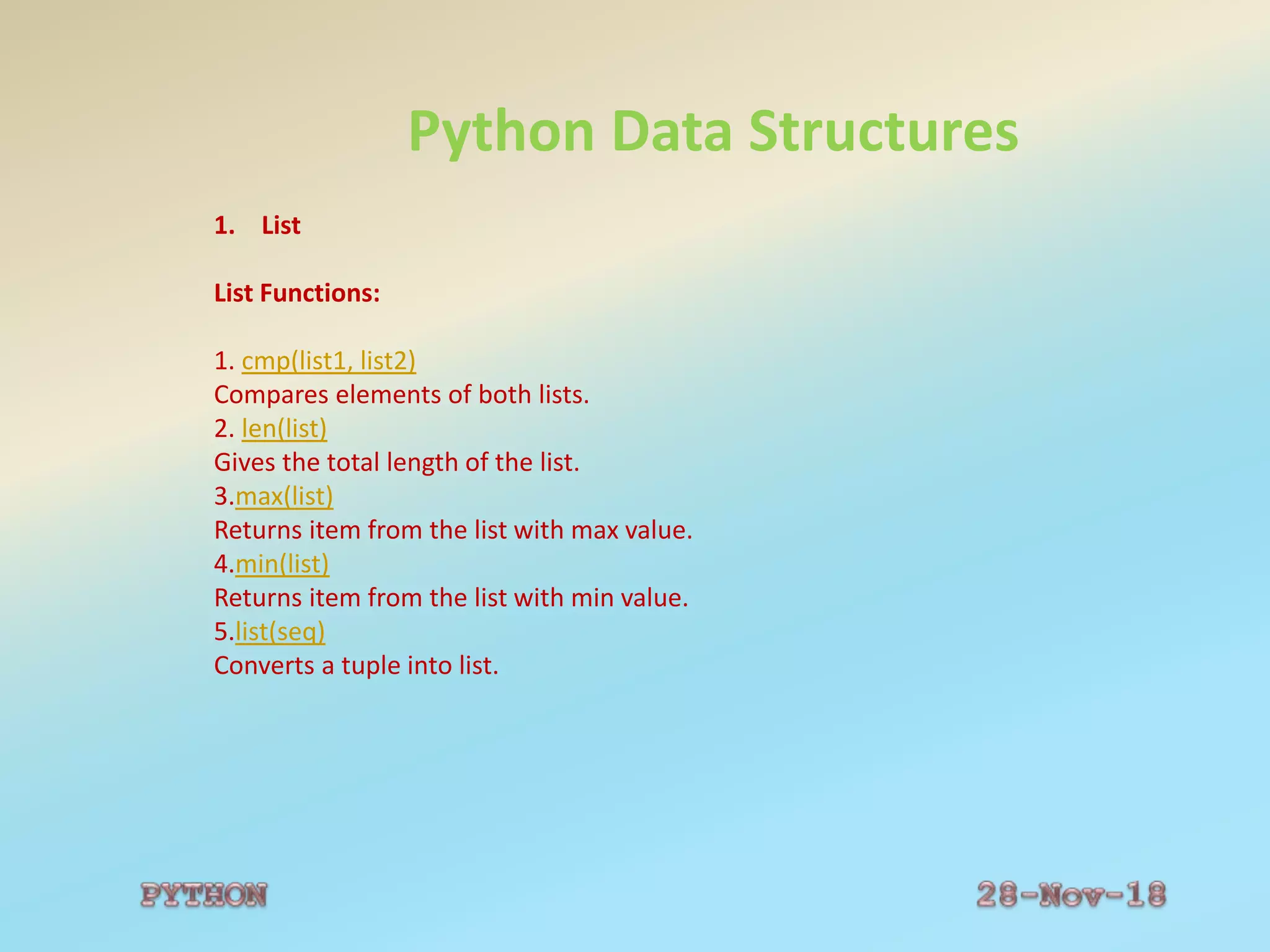 Python Data Structures
1. List
List Functions:
1. cmp(list1, list2)
Compares elements of both lists.
2. len(list)
Gives the total length of the list.
3.max(list)
Returns item from the list with max value.
4.min(list)
Returns item from the list with min value.
5.list(seq)
Converts a tuple into list.
 