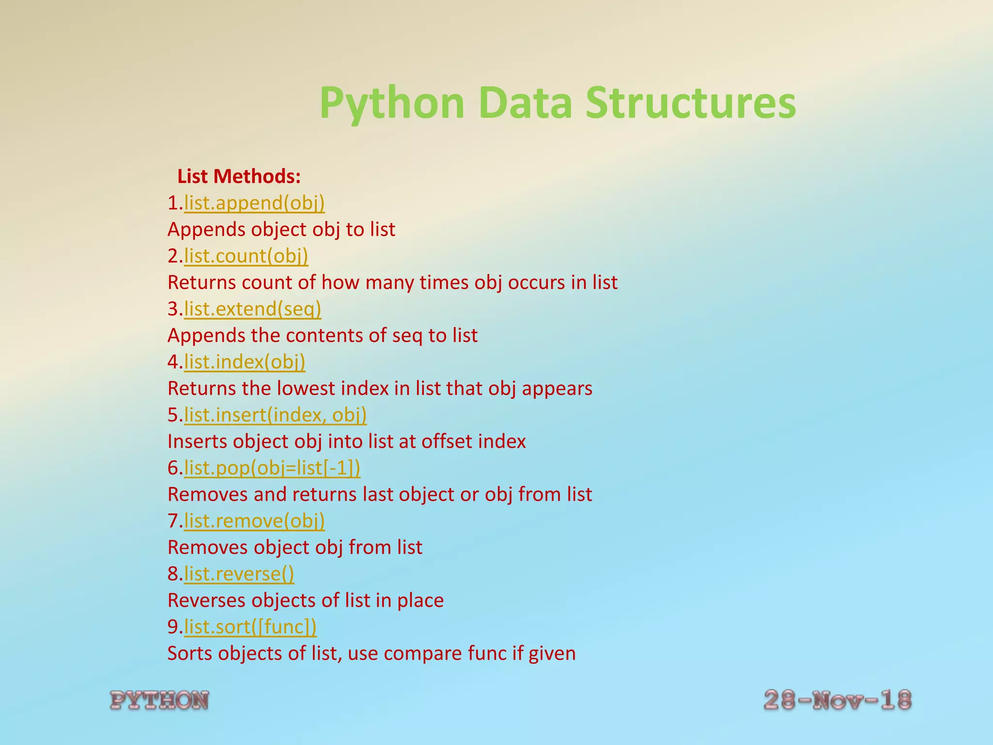 Python Data Structures
List Methods:
1.list.append(obj)
Appends object obj to list
2.list.count(obj)
Returns count of how many times obj occurs in list
3.list.extend(seq)
Appends the contents of seq to list
4.list.index(obj)
Returns the lowest index in list that obj appears
5.list.insert(index, obj)
Inserts object obj into list at offset index
6.list.pop(obj=list[-1])
Removes and returns last object or obj from list
7.list.remove(obj)
Removes object obj from list
8.list.reverse()
Reverses objects of list in place
9.list.sort([func])
Sorts objects of list, use compare func if given
 