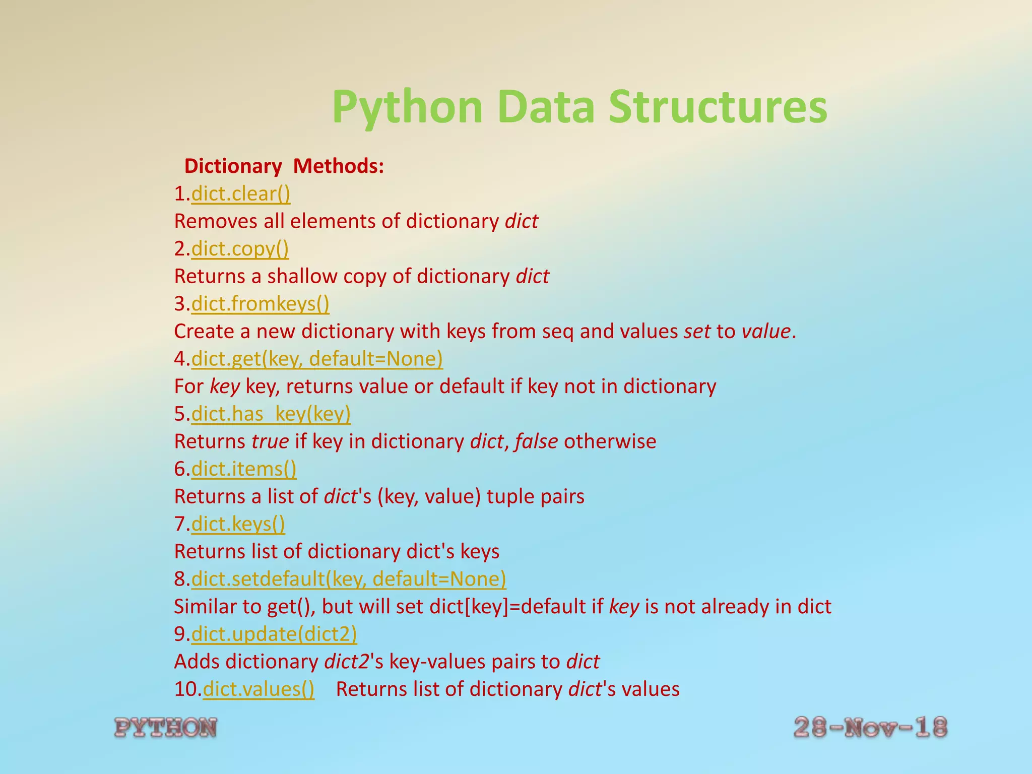 Python Data Structures
Dictionary Methods:
1.dict.clear()
Removes all elements of dictionary dict
2.dict.copy()
Returns a shallow copy of dictionary dict
3.dict.fromkeys()
Create a new dictionary with keys from seq and values set to value.
4.dict.get(key, default=None)
For key key, returns value or default if key not in dictionary
5.dict.has_key(key)
Returns true if key in dictionary dict, false otherwise
6.dict.items()
Returns a list of dict's (key, value) tuple pairs
7.dict.keys()
Returns list of dictionary dict's keys
8.dict.setdefault(key, default=None)
Similar to get(), but will set dict[key]=default if key is not already in dict
9.dict.update(dict2)
Adds dictionary dict2's key-values pairs to dict
10.dict.values() Returns list of dictionary dict's values
 