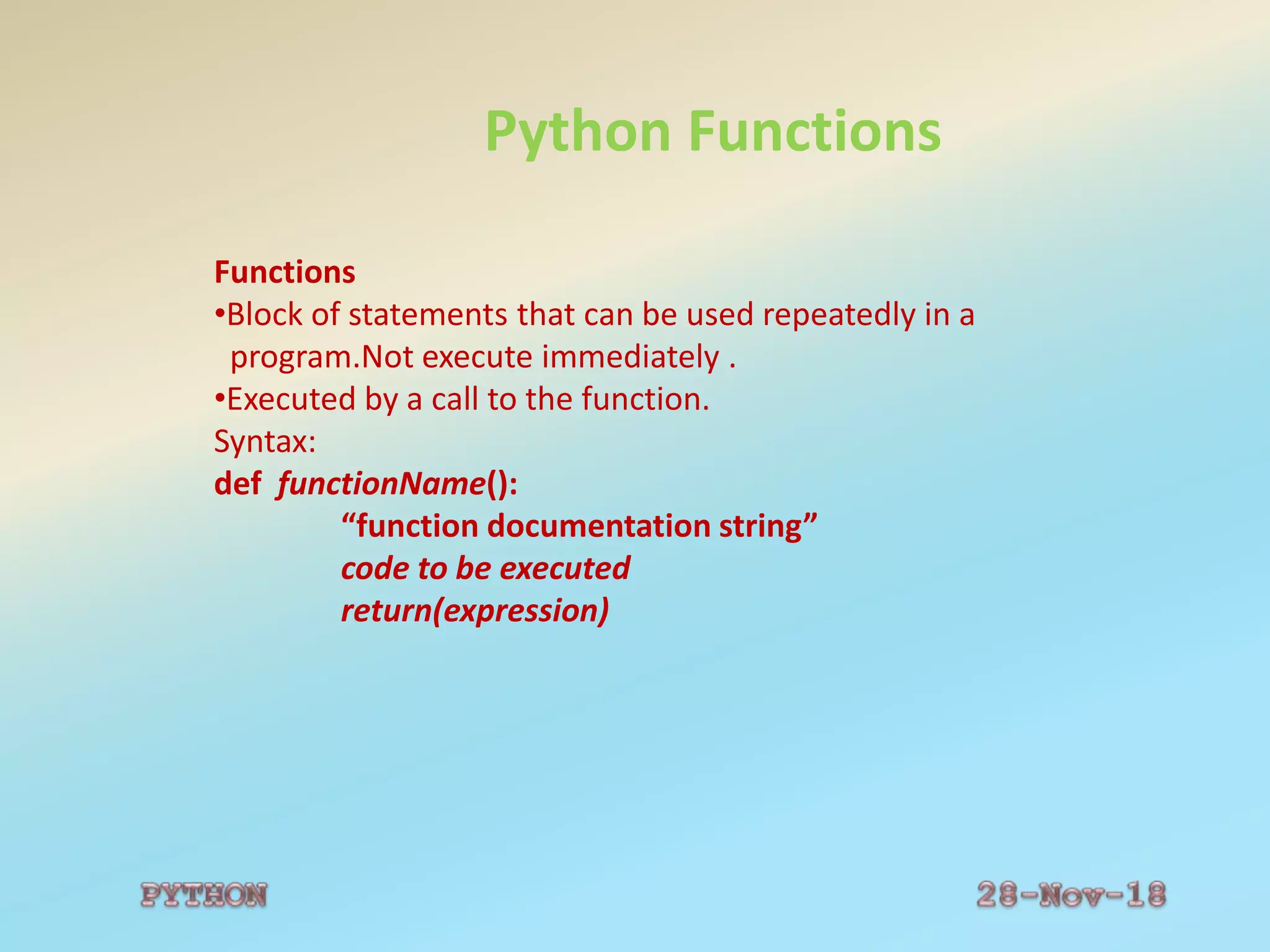 Python Functions
Functions
•Block of statements that can be used repeatedly in a
program.Not execute immediately .
•Executed by a call to the function.
Syntax:
def functionName():
“function documentation string”
code to be executed
return(expression)
 