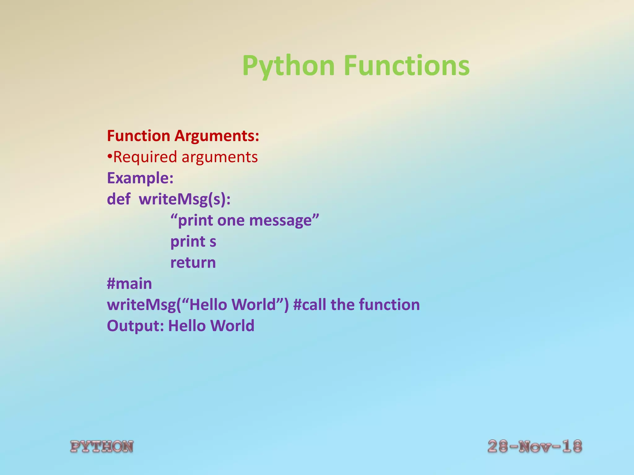 Python Functions
Function Arguments:
•Required arguments
Example:
def writeMsg(s):
“print one message”
print s
return
#main
writeMsg(“Hello World”) #call the function
Output: Hello World
 