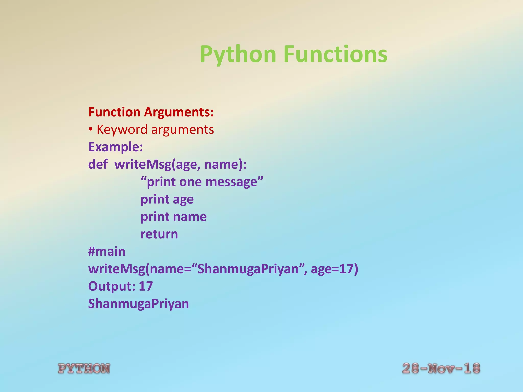 Python Functions
Function Arguments:
• Keyword arguments
Example:
def writeMsg(age, name):
“print one message”
print age
print name
return
#main
writeMsg(name=“ShanmugaPriyan”, age=17)
Output: 17
ShanmugaPriyan
 