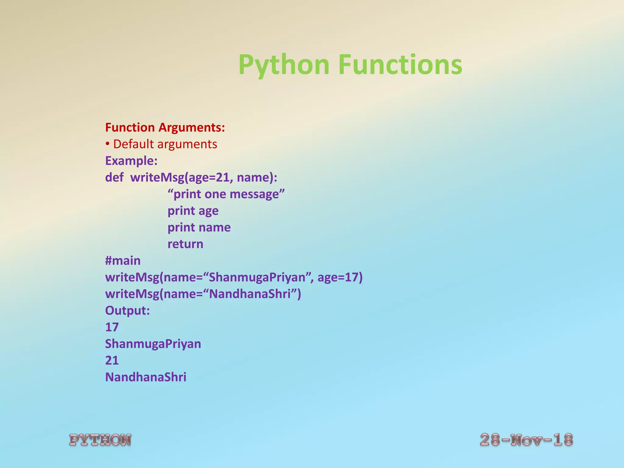 Python Functions
Function Arguments:
• Default arguments
Example:
def writeMsg(age=21, name):
“print one message”
print age
print name
return
#main
writeMsg(name=“ShanmugaPriyan”, age=17)
writeMsg(name=“NandhanaShri”)
Output:
17
ShanmugaPriyan
21
NandhanaShri
 