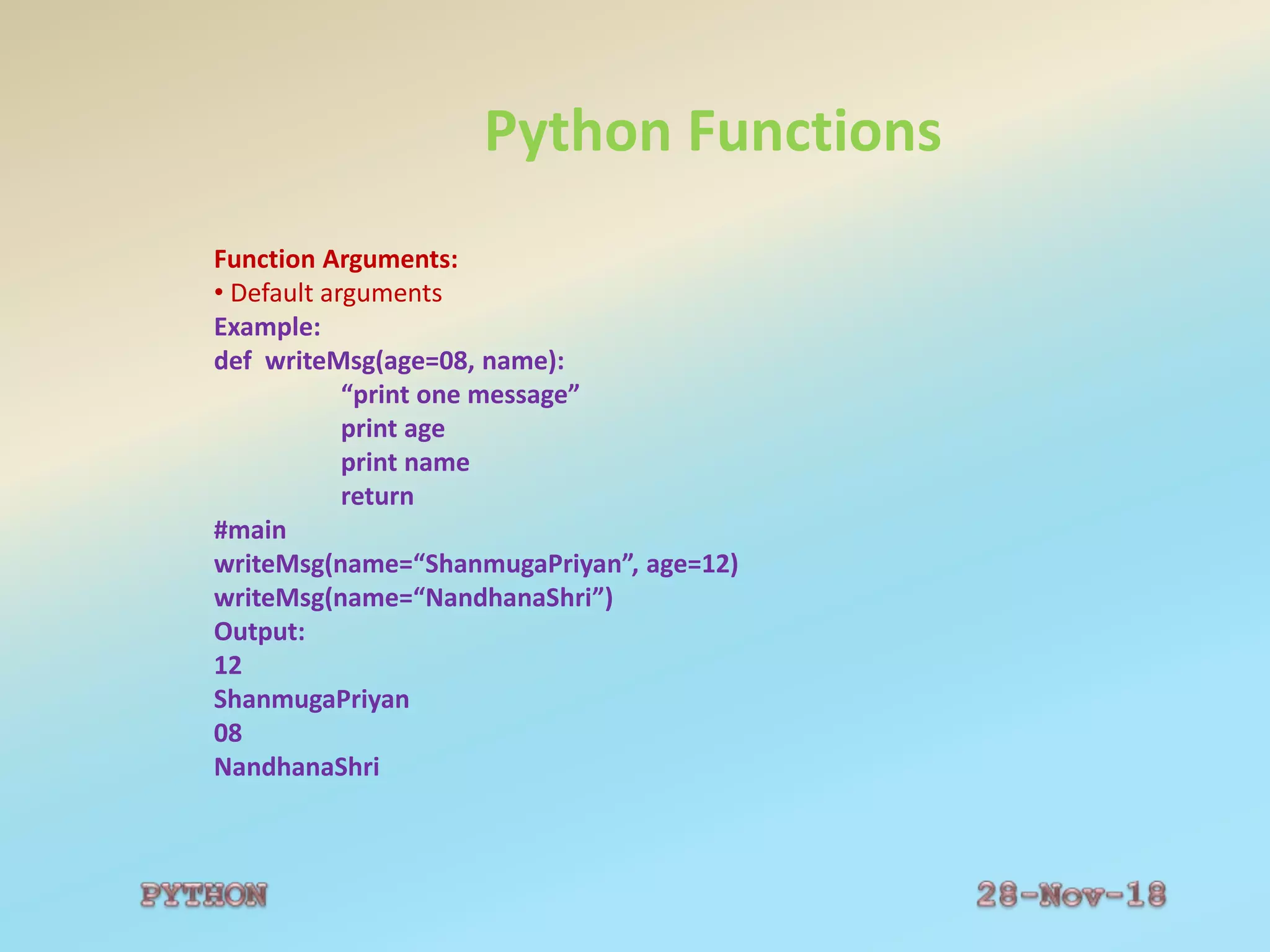 Python Functions
Function Arguments:
• Default arguments
Example:
def writeMsg(age=08, name):
“print one message”
print age
print name
return
#main
writeMsg(name=“ShanmugaPriyan”, age=12)
writeMsg(name=“NandhanaShri”)
Output:
12
ShanmugaPriyan
08
NandhanaShri
 