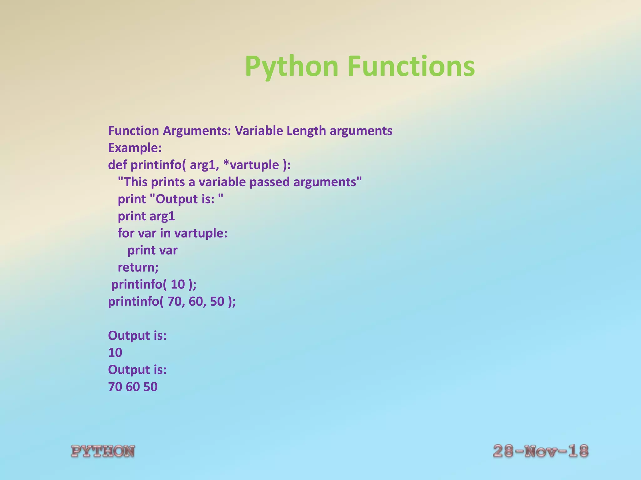 Python Functions
Function Arguments: Variable Length arguments
Example:
def printinfo( arg1, *vartuple ):
"This prints a variable passed arguments"
print "Output is: "
print arg1
for var in vartuple:
print var
return;
printinfo( 10 );
printinfo( 70, 60, 50 );
Output is:
10
Output is:
70 60 50
 