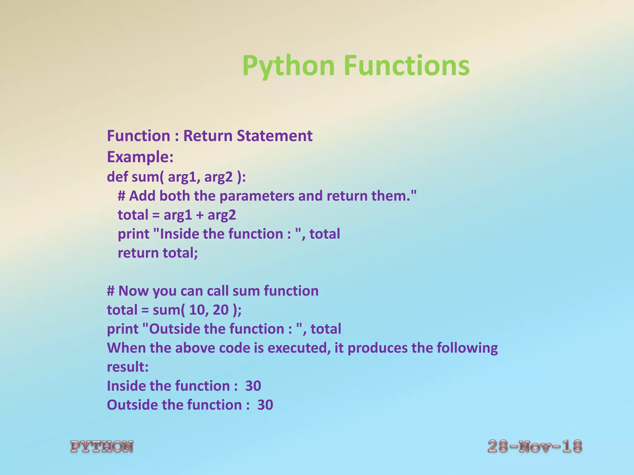 Python Functions
Function : Return Statement
Example:
def sum( arg1, arg2 ):
# Add both the parameters and return them."
total = arg1 + arg2
print "Inside the function : ", total
return total;
# Now you can call sum function
total = sum( 10, 20 );
print "Outside the function : ", total
When the above code is executed, it produces the following
result:
Inside the function : 30
Outside the function : 30
 