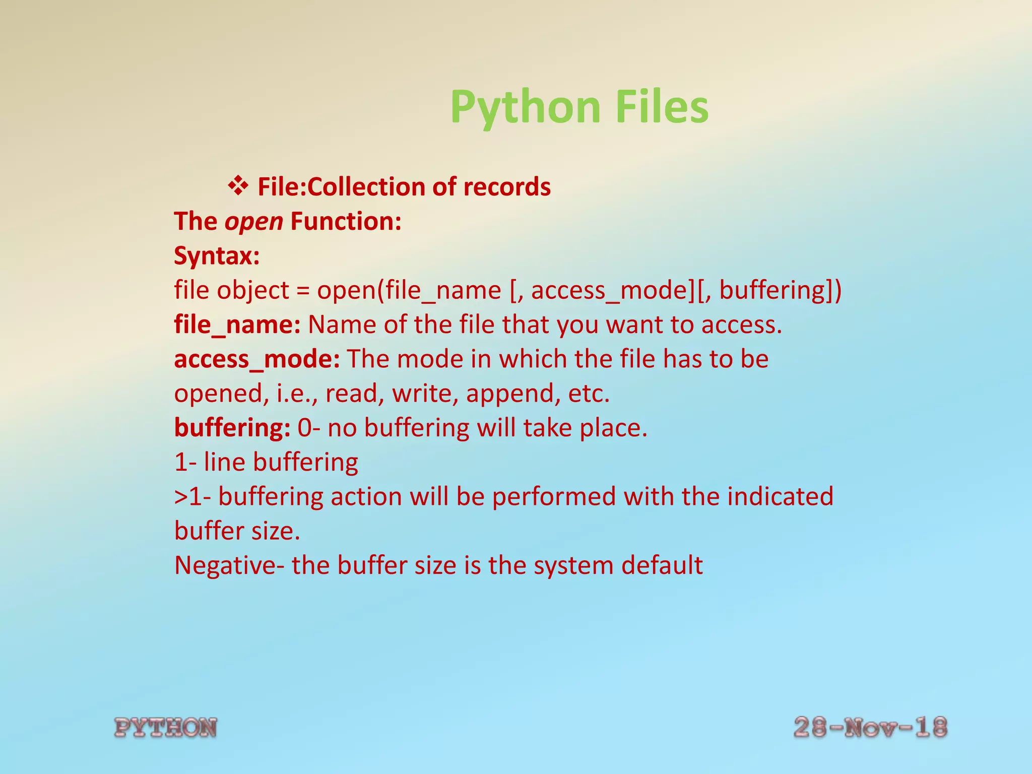 Python Files
 File:Collection of records
The open Function:
Syntax:
file object = open(file_name [, access_mode][, buffering])
file_name: Name of the file that you want to access.
access_mode: The mode in which the file has to be
opened, i.e., read, write, append, etc.
buffering: 0- no buffering will take place.
1- line buffering
>1- buffering action will be performed with the indicated
buffer size.
Negative- the buffer size is the system default
 