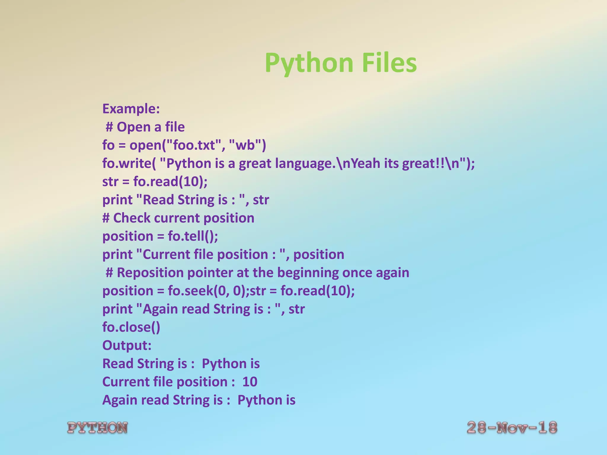 Python Files
Example:
# Open a file
fo = open("foo.txt", "wb")
fo.write( "Python is a great language.nYeah its great!!n");
str = fo.read(10);
print "Read String is : ", str
# Check current position
position = fo.tell();
print "Current file position : ", position
# Reposition pointer at the beginning once again
position = fo.seek(0, 0);str = fo.read(10);
print "Again read String is : ", str
fo.close()
Output:
Read String is : Python is
Current file position : 10
Again read String is : Python is
 