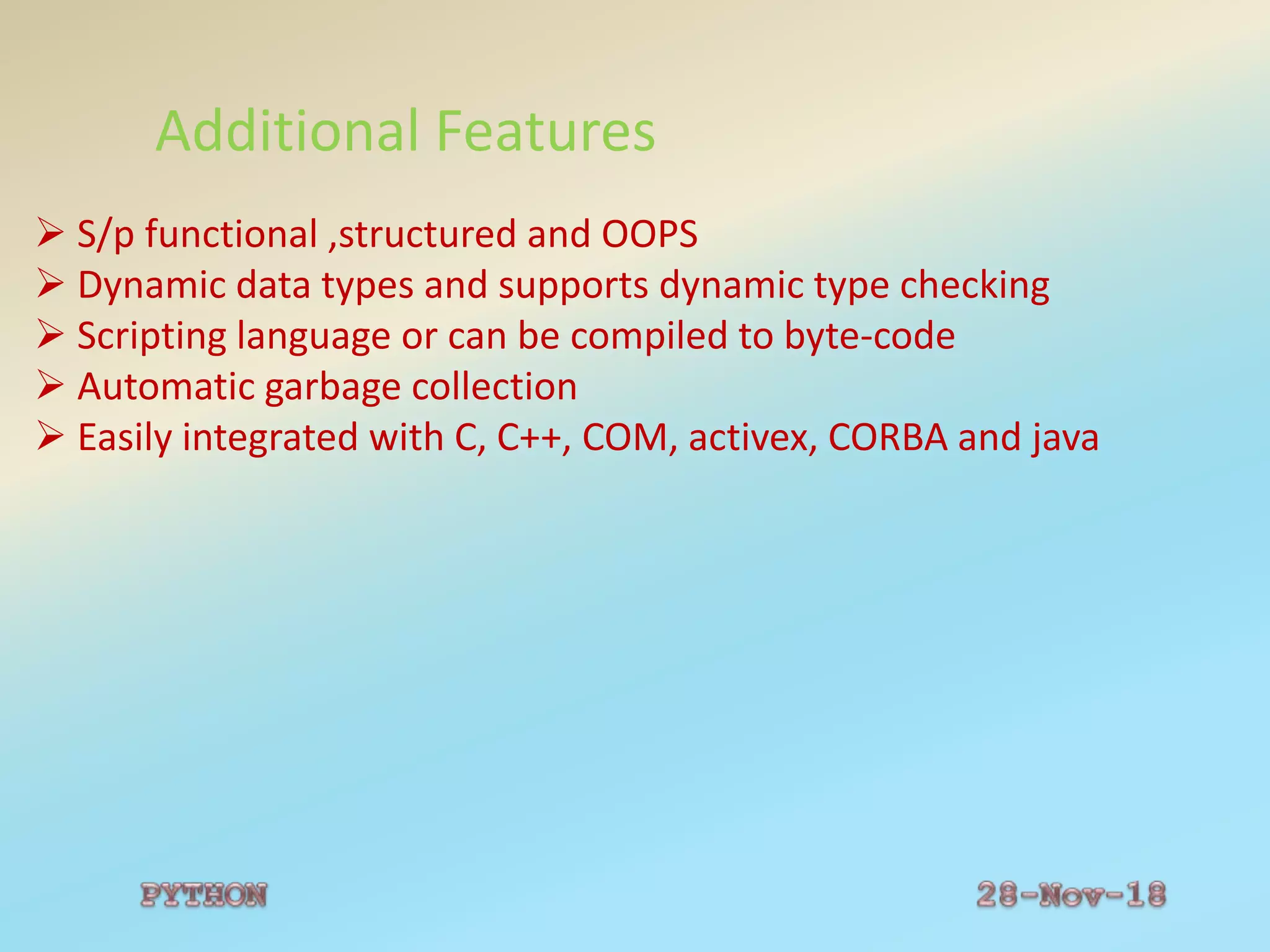 Additional Features
 S/p functional ,structured and OOPS
 Dynamic data types and supports dynamic type checking
 Scripting language or can be compiled to byte-code
 Automatic garbage collection
 Easily integrated with C, C++, COM, activex, CORBA and java
 