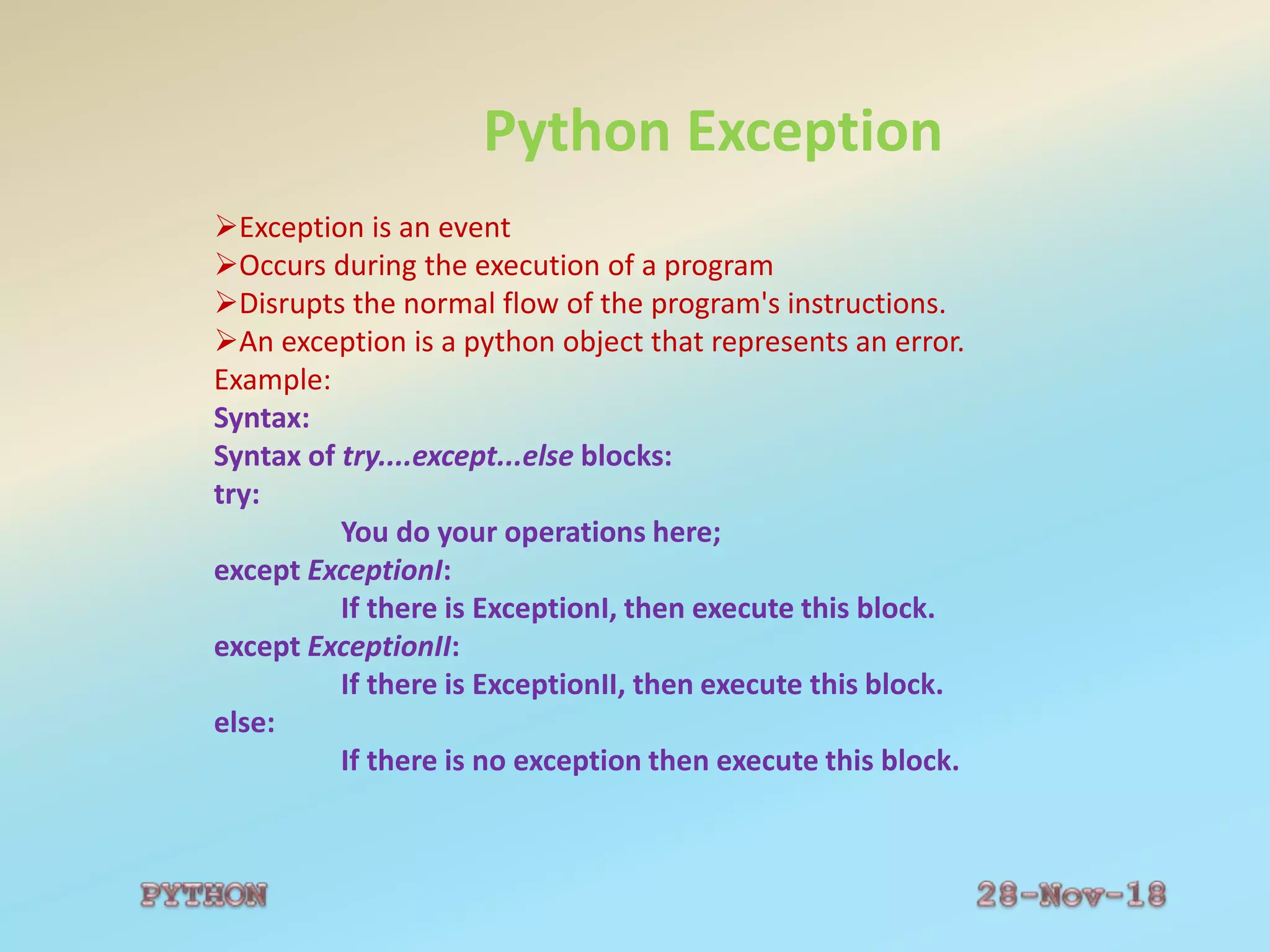 Python Exception
Exception is an event
Occurs during the execution of a program
Disrupts the normal flow of the program's instructions.
An exception is a python object that represents an error.
Example:
Syntax:
Syntax of try....except...else blocks:
try:
You do your operations here;
except ExceptionI:
If there is ExceptionI, then execute this block.
except ExceptionII:
If there is ExceptionII, then execute this block.
else:
If there is no exception then execute this block.
 