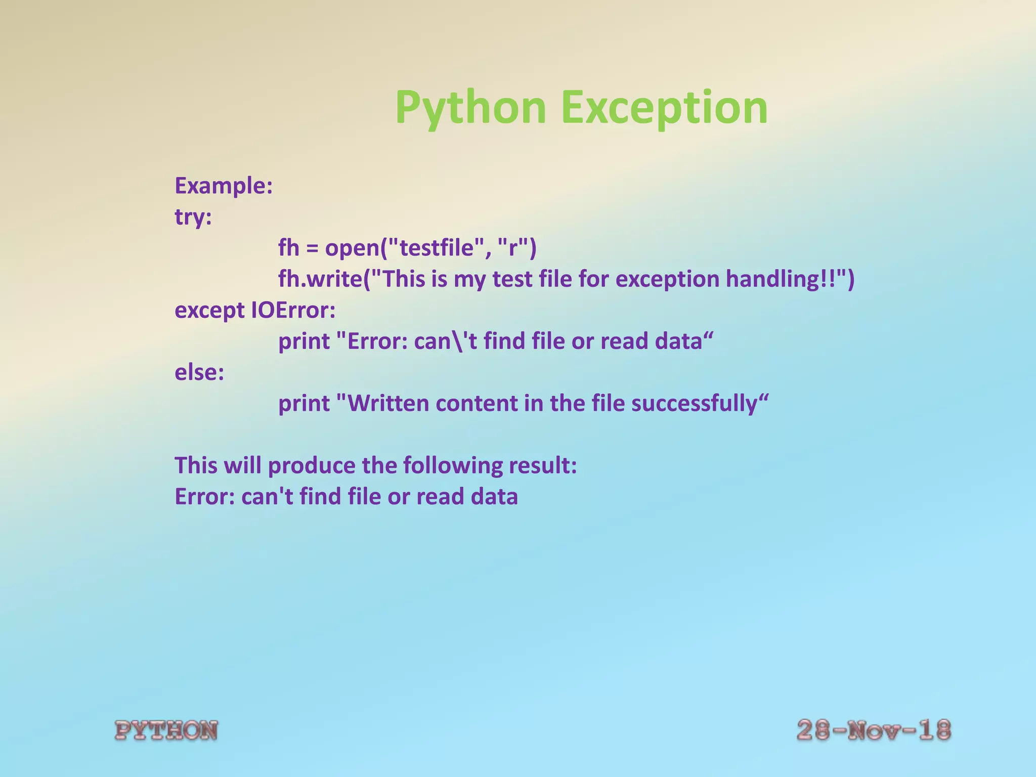 Python Exception
Example:
try:
fh = open("testfile", "r")
fh.write("This is my test file for exception handling!!")
except IOError:
print "Error: can't find file or read data“
else:
print "Written content in the file successfully“
This will produce the following result:
Error: can't find file or read data
 