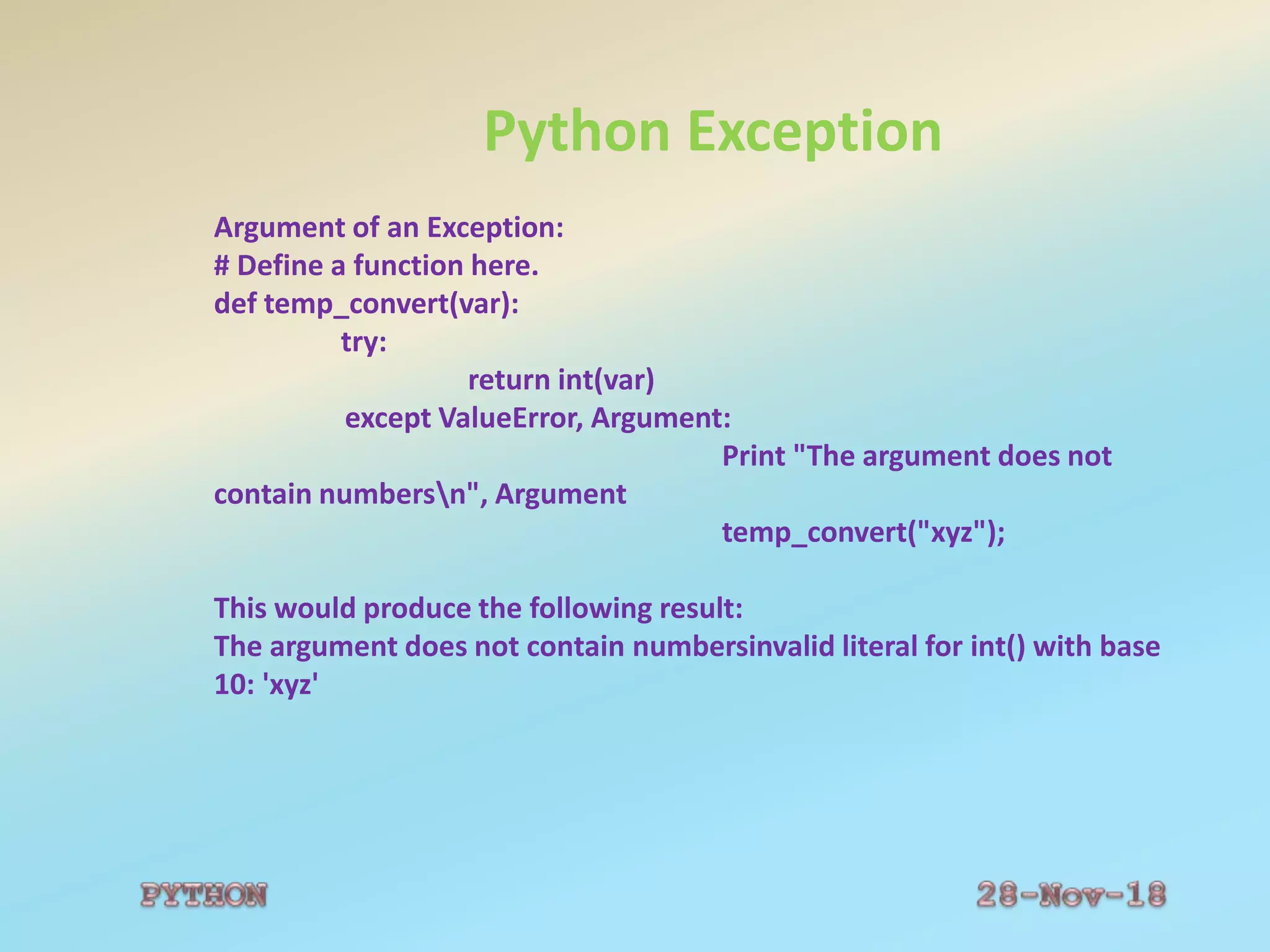 Python Exception
Argument of an Exception:
# Define a function here.
def temp_convert(var):
try:
return int(var)
except ValueError, Argument:
Print "The argument does not
contain numbersn", Argument
temp_convert("xyz");
This would produce the following result:
The argument does not contain numbersinvalid literal for int() with base
10: 'xyz'
 