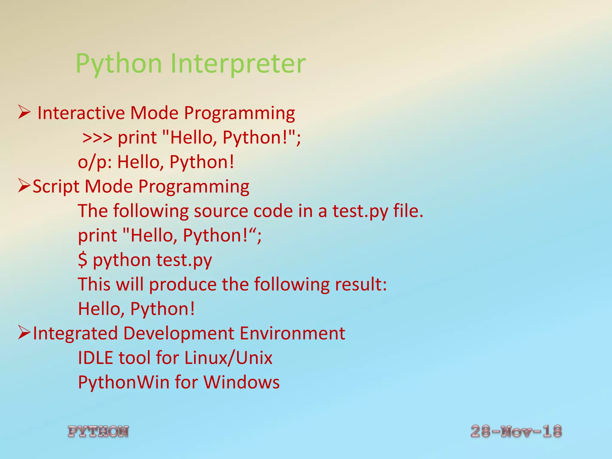Python Interpreter
 Interactive Mode Programming
>>> print "Hello, Python!";
o/p: Hello, Python!
Script Mode Programming
The following source code in a test.py file.
print "Hello, Python!“;
$ python test.py
This will produce the following result:
Hello, Python!
Integrated Development Environment
IDLE tool for Linux/Unix
PythonWin for Windows
 