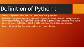 Definition of Python :
1) What is Python? What are the benefits of using Python?
• Python is a programming language with objects, modules, threads, exceptions and
automatic memory management. The benefits of pythons are that it is simple and
easy, portable, extensible, build-in data structure and it is an open source.
• Object is something that exist such as pen – car – button
 