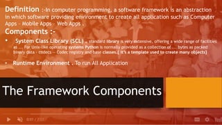 The Framework Components
Definition :-In computer programming, a software framework is an abstraction
in which software providing environment to create all application such as Computer
Apps – Mobile Apps – Web Apps .
Components :-
• System Class Library (SCL) . standard library is very extensive, offering a wide range of facilities
as ... For Unix-like operating systems Python is normally provided as a collection of ... bytes as packed
binary data · codecs — Codec registry and base classes.{ it’s a template used to create many objects}
• Runtime Environment . To run All Application
 